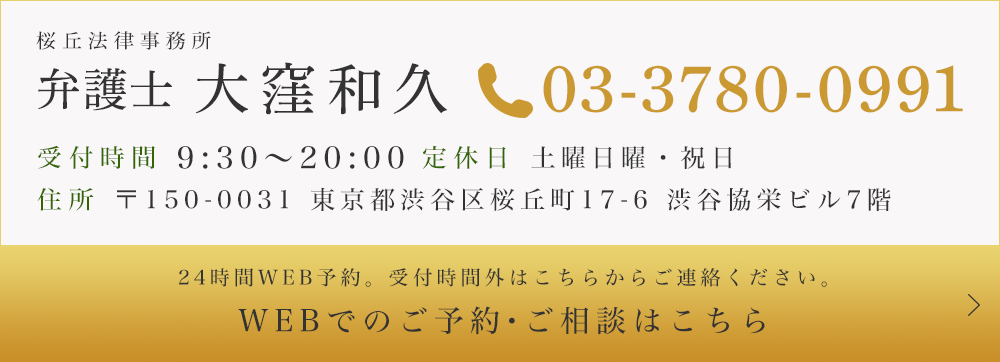 桜丘法律事務所 弁護士 大窪和久　TEL:03-3780-0991　受付時間 9:30～20:00　定休日 土曜日曜・祝日　住所 〒150-0031 東京都渋谷区桜丘町17-6 渋谷協栄ビル7階　24時間WEB予約。受付時間外はこちらからご連絡ください。　WEBでのご予約・ご相談はこちら